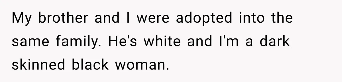 My brother and I were adopted into the same family. He's white and I'm a dark skinned black woman.