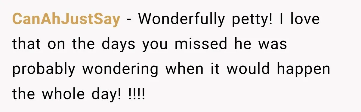 CanAhJustSay − Wonderfully petty! I love that on the days you missed he was probably wondering when it would happen the whole day! !!!!