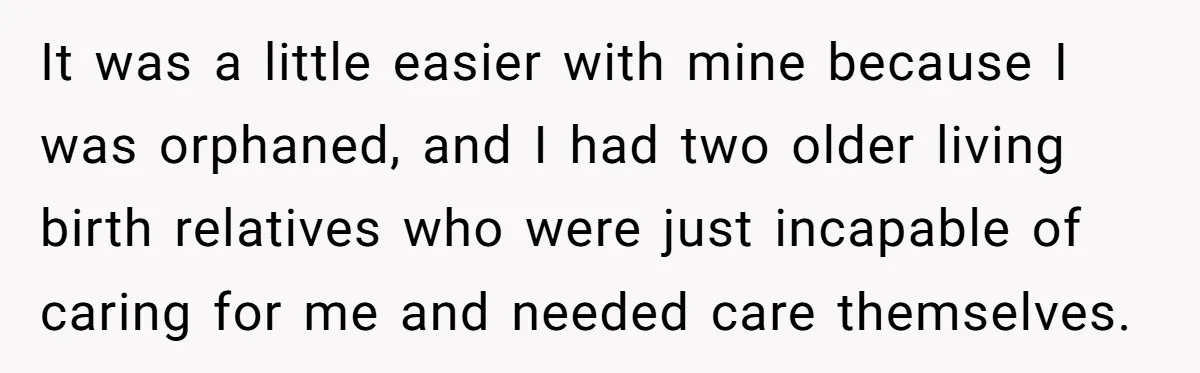 It was a little easier with mine because I was orphaned, and I had two older living birth relatives who were just incapable of caring for me and needed care...
