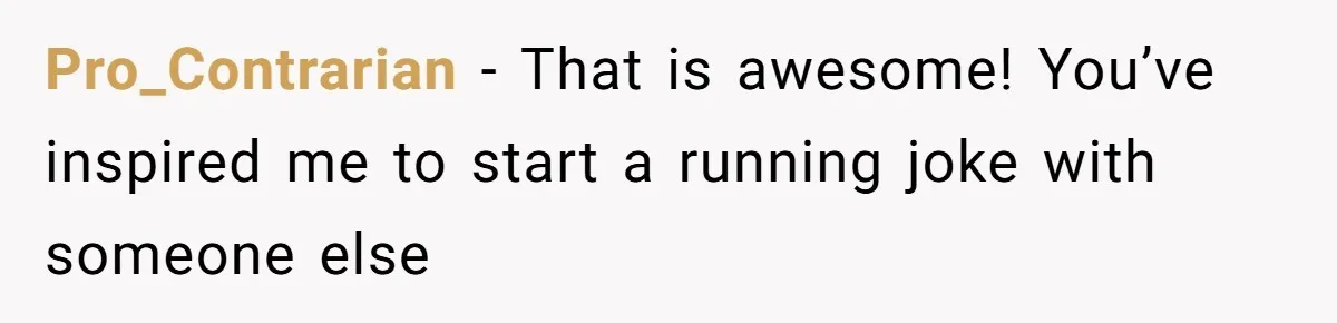Pro_Contrarian − That is awesome! You’ve inspired me to start a running joke with someone else