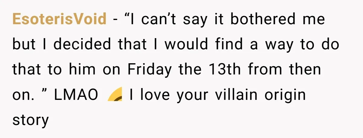 EsoterisVoid − “I can’t say it bothered me but I decided that I would find a way to do that to him on Friday the 13th from then on. ”...