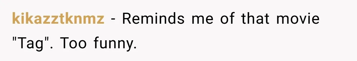 kikazztknmz − Reminds me of that movie "Tag". Too funny.