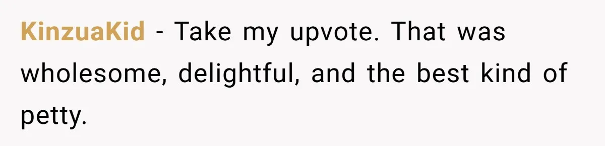 KinzuaKid − Take my upvote. That was wholesome, delightful, and the best kind of petty.