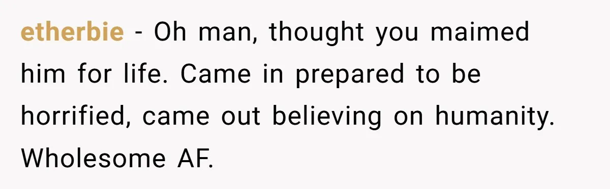 etherbie − Oh man, thought you maimed him for life. Came in prepared to be horrified, came out believing on humanity. Wholesome AF.