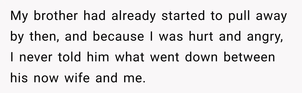 My brother had already started to pull away by then, and because I was hurt and angry, I never told him what went down between his now wife and me.