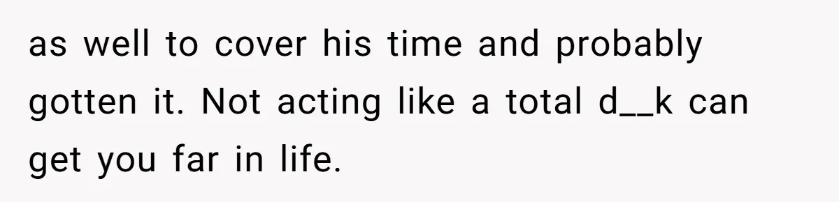 as well to cover his time and probably gotten it. Not acting like a total d__k can get you far in life.