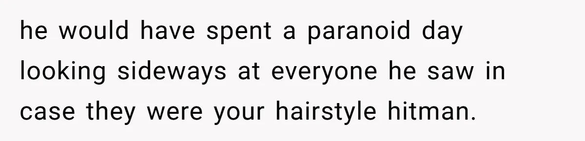 he would have spent a paranoid day looking sideways at everyone he saw in case they were your hairstyle hitman.