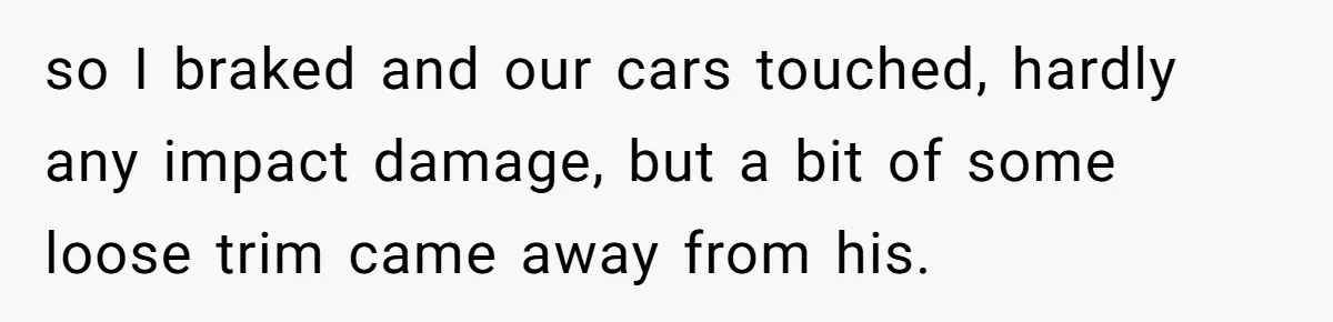 so I braked and our cars touched, hardly any impact damage, but a bit of some loose trim came away from his.