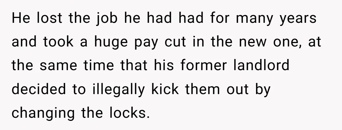 He lost the job he had had for many years and took a huge pay cut in the new one, at the same time that his former landlord decided to...