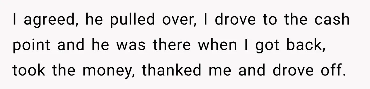 I agreed, he pulled over, I drove to the cash point and he was there when I got back, took the money, thanked me and drove off.