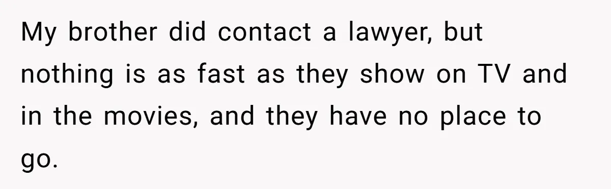 My brother did contact a lawyer, but nothing is as fast as they show on TV and in the movies, and they have no place to go.