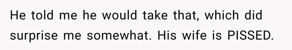He told me he would take that, which did surprise me somewhat. His wife is PISSED.