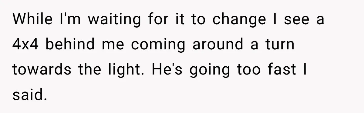While I'm waiting for it to change I see a 4x4 behind me coming around a turn towards the light. He's going too fast I said.