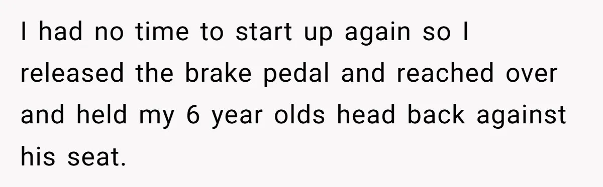 I had no time to start up again so I released the brake pedal and reached over and held my 6 year olds head back against his seat.