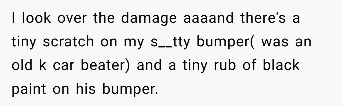 I look over the damage aaaand there's a tiny scratch on my s__tty bumper( was an old k car beater) and a tiny rub of black paint on his bumper.