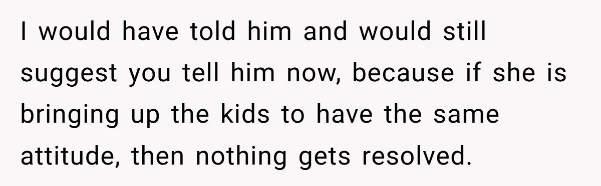 I would have told him and would still suggest you tell him now, because if she is bringing up the kids to have the same attitude, then nothing gets resolved.