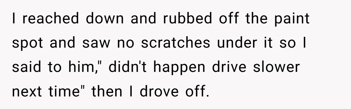 I reached down and rubbed off the paint spot and saw no scratches under it so I said to him," didn't happen drive slower next time" then I drove off.