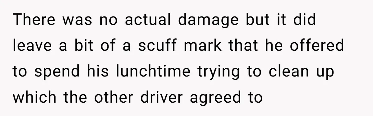 There was no actual damage but it did leave a bit of a scuff mark that he offered to spend his lunchtime trying to clean up which the other driver...