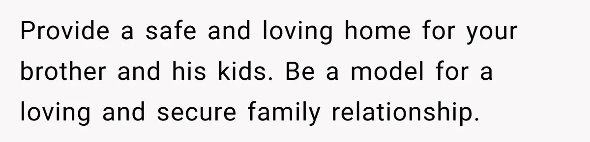 Provide a safe and loving home for your brother and his kids. Be a model for a loving and secure family relationship.
