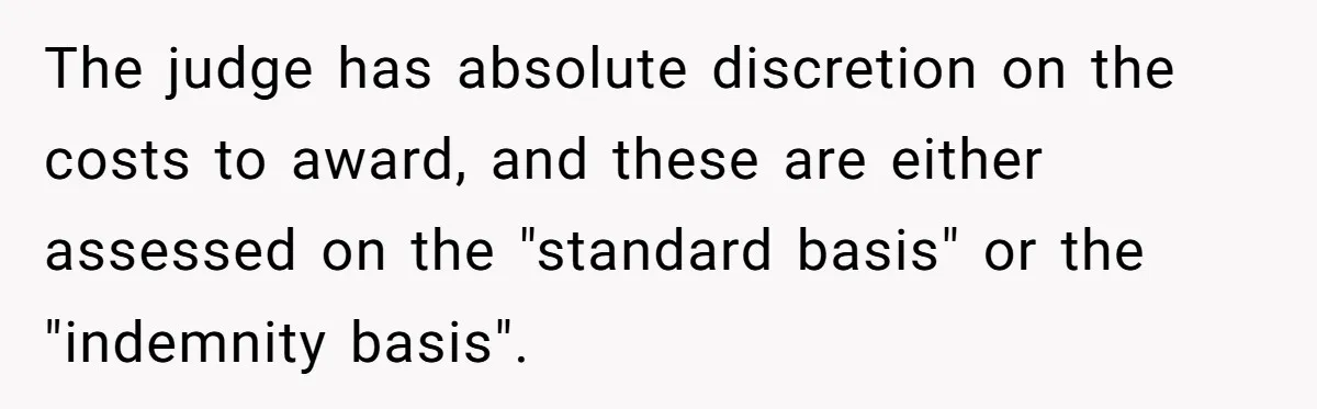 The judge has absolute discretion on the costs to award, and these are either assessed on the "standard basis" or the "indemnity basis".
