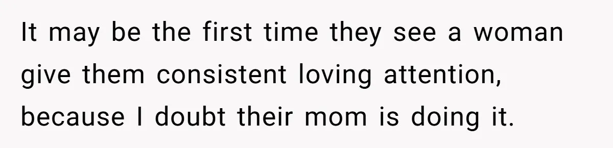 It may be the first time they see a woman give them consistent loving attention, because I doubt their mom is doing it.
