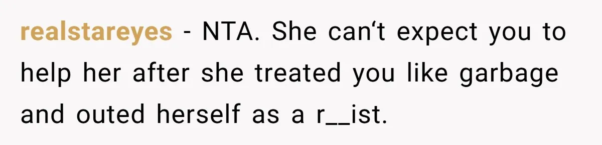 realstareyes − NTA. She can‘t expect you to help her after she treated you like garbage and outed herself as a r__ist.