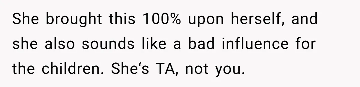 She brought this 100% upon herself, and she also sounds like a bad influence for the children. She‘s TA, not you.