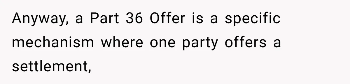 Anyway, a Part 36 Offer is a specific mechanism where one party offers a settlement,