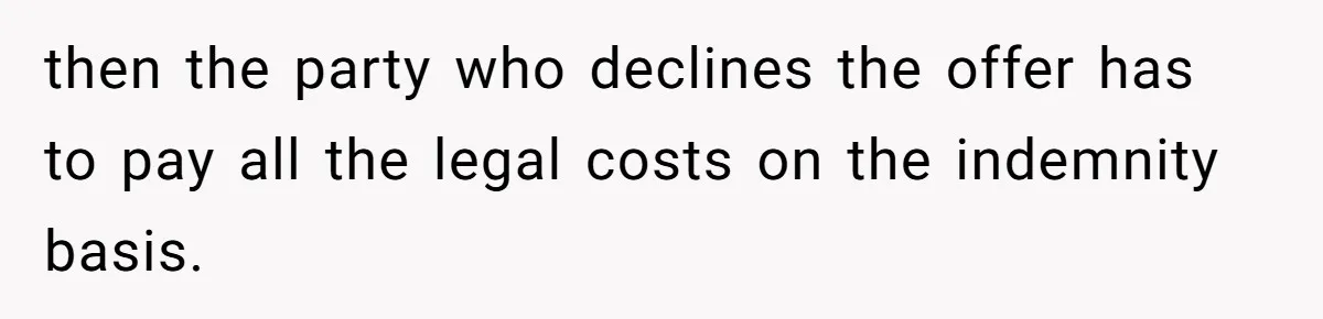 then the party who declines the offer has to pay all the legal costs on the indemnity basis.