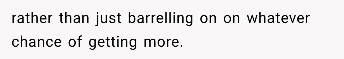 rather than just barrelling on on whatever chance of getting more.