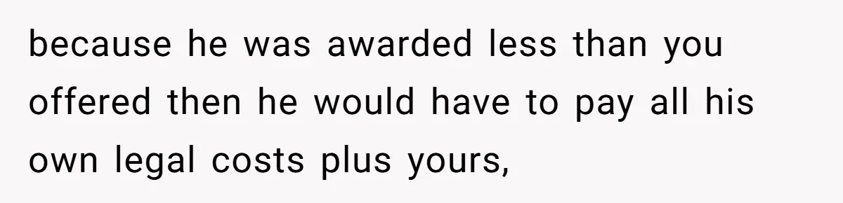 because he was awarded less than you offered then he would have to pay all his own legal costs plus yours,