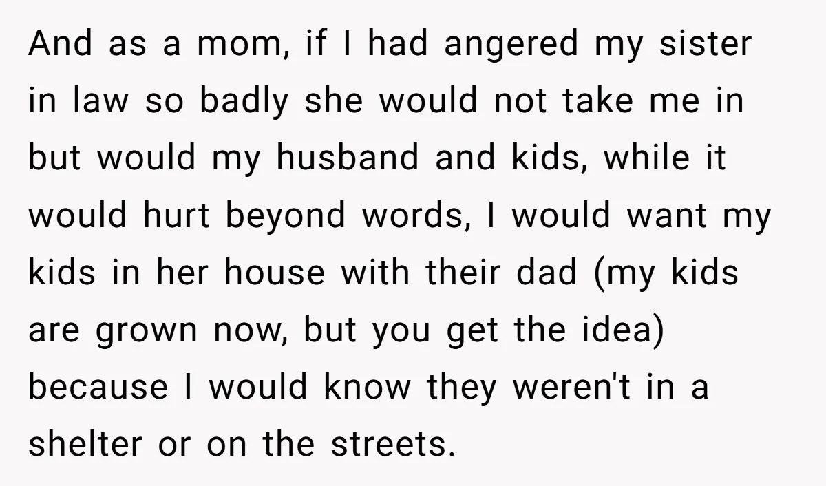 And as a mom, if I had angered my sister in law so badly she would not take me in but would my husband and kids, while it would hurt...