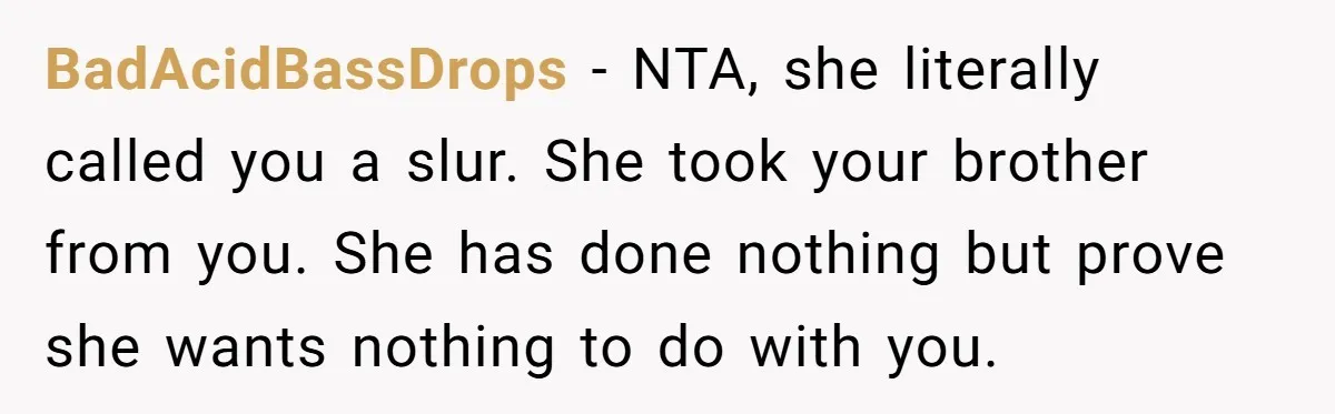 BadAcidBassDrops − NTA, she literally called you a slur. She took your brother from you. She has done nothing but prove she wants nothing to do with you.