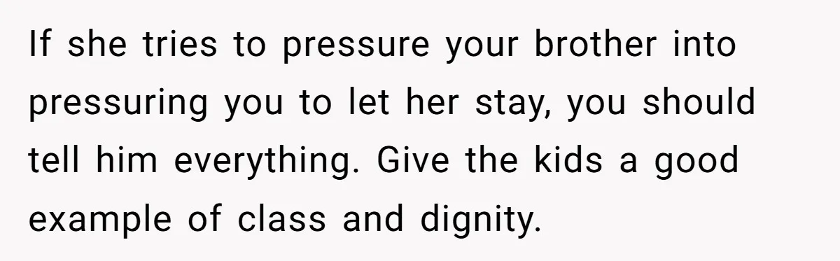If she tries to pressure your brother into pressuring you to let her stay, you should tell him everything. Give the kids a good example of class and dignity.