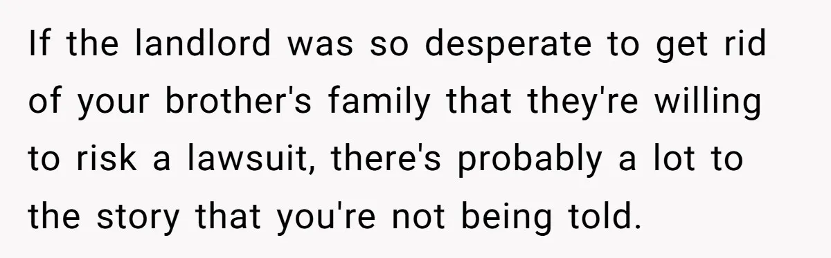If the landlord was so desperate to get rid of your brother's family that they're willing to risk a lawsuit, there's probably a lot to the story that you're not...