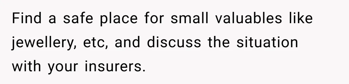 Find a safe place for small valuables like jewellery, etc, and discuss the situation with your insurers.