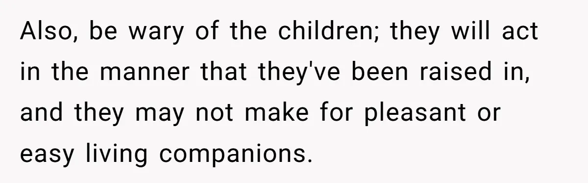 Also, be wary of the children; they will act in the manner that they've been raised in, and they may not make for pleasant or easy living companions.