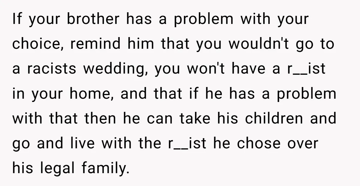 If your brother has a problem with your choice, remind him that you wouldn't go to a racists wedding, you won't have a r__ist in your home, and that if...