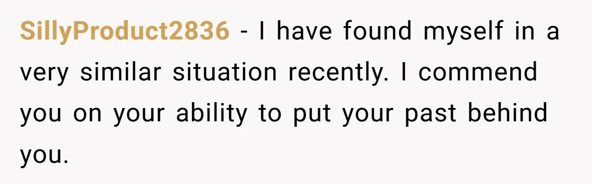 SillyProduct2836 − I have found myself in a very similar situation recently. I commend you on your ability to put your past behind you.