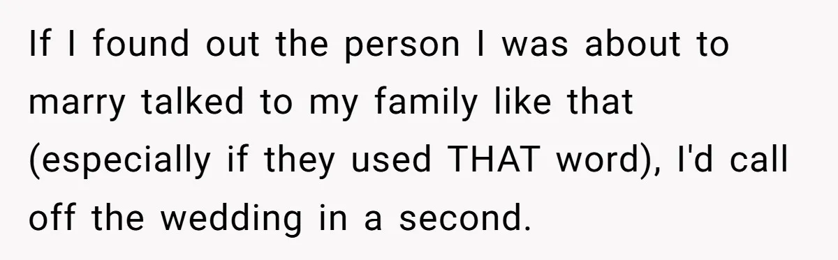 If I found out the person I was about to marry talked to my family like that (especially if they used THAT word), I'd call off the wedding in a...