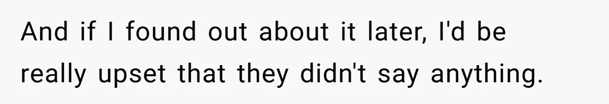 And if I found out about it later, I'd be really upset that they didn't say anything.
