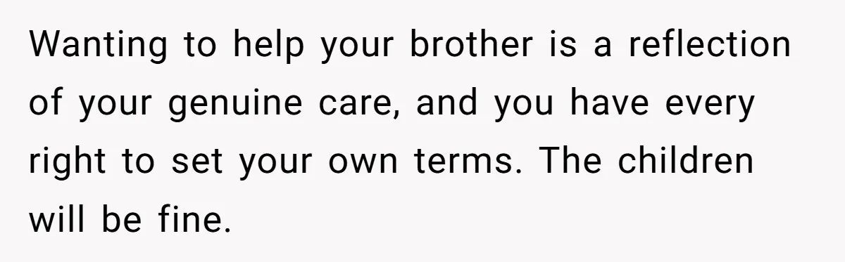 Wanting to help your brother is a reflection of your genuine care, and you have every right to set your own terms. The children will be fine.