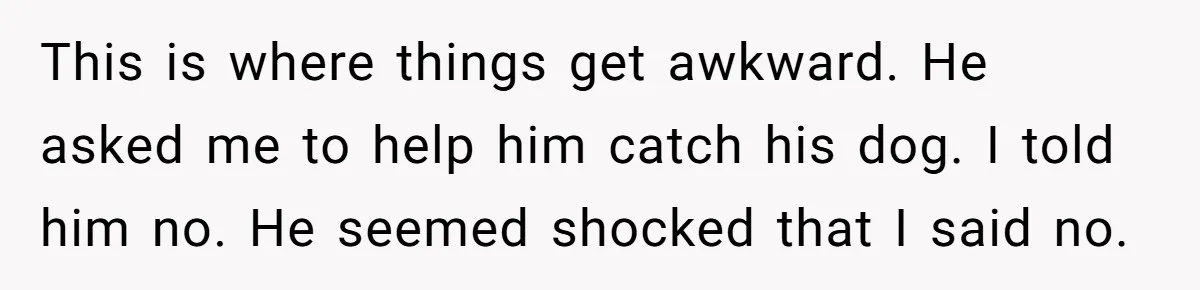 This is where things get awkward. He asked me to help him catch his dog. I told him no. He seemed shocked that I said no.