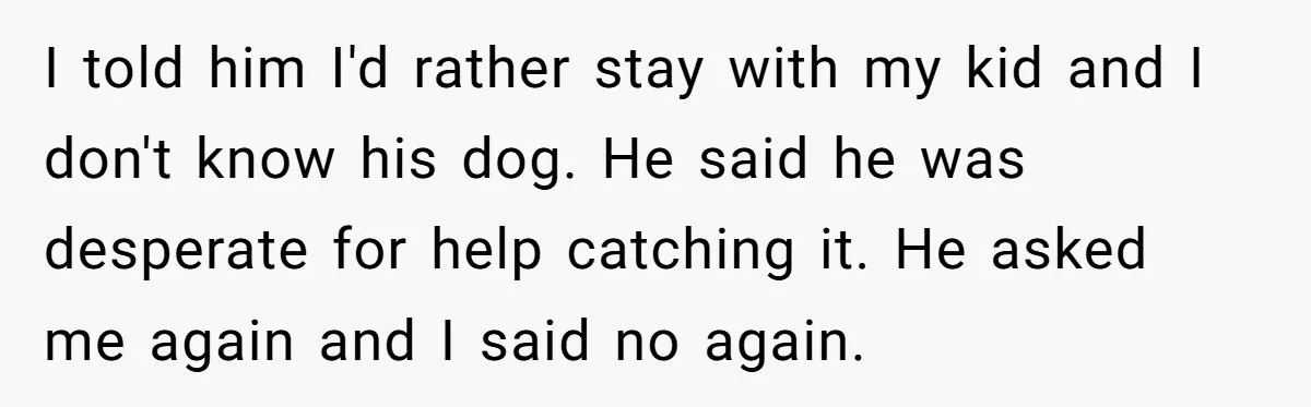 I told him I'd rather stay with my kid and I don't know his dog. He said he was desperate for help catching it. He asked me again and I...