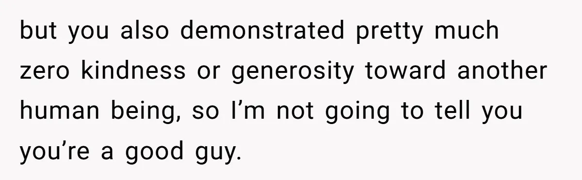 but you also demonstrated pretty much zero kindness or generosity toward another human being, so I’m not going to tell you you’re a good guy.