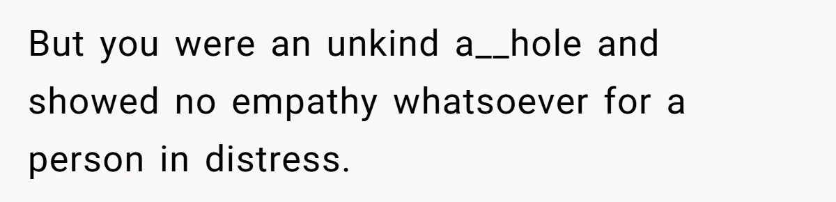 But you were an unkind a__hole and showed no empathy whatsoever for a person in distress.
