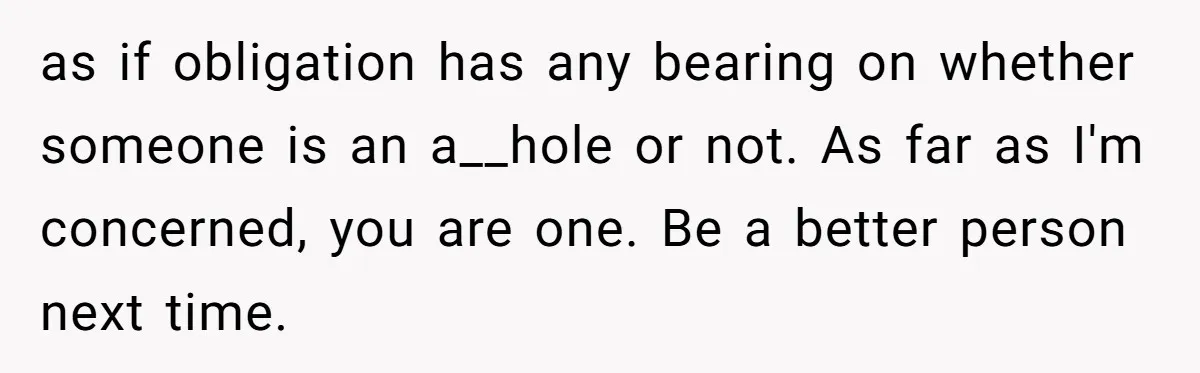 as if obligation has any bearing on whether someone is an a__hole or not. As far as I'm concerned, you are one. Be a better person next time.