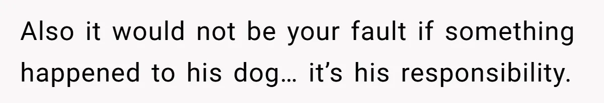 Also it would not be your fault if something happened to his dog… it’s his responsibility.