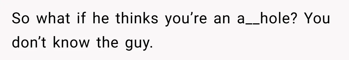 So what if he thinks you’re an a__hole? You don’t know the guy.