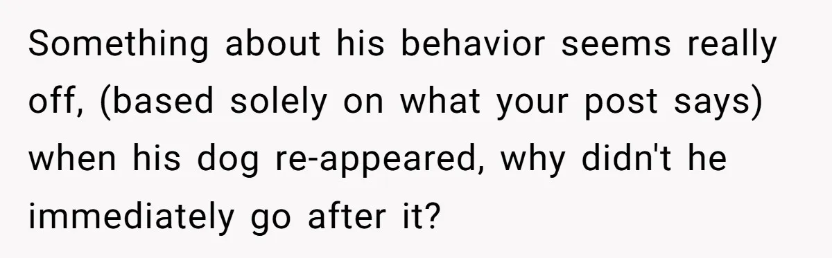 Something about his behavior seems really off, (based solely on what your post says) when his dog re-appeared, why didn't he immediately go after it?